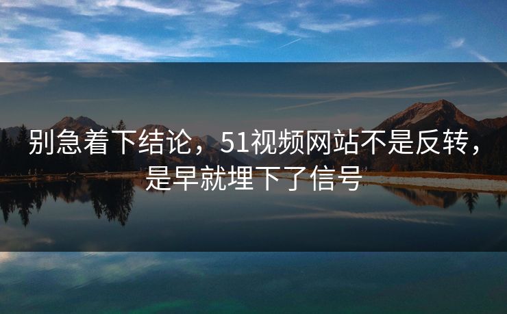 别急着下结论，51视频网站不是反转，是早就埋下了信号