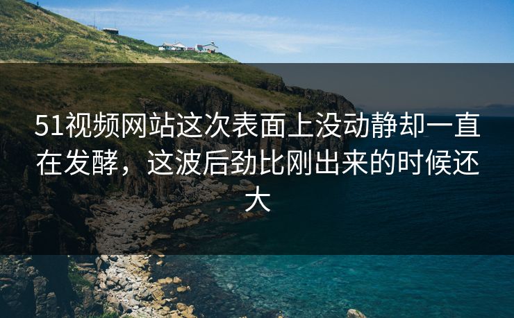 51视频网站这次表面上没动静却一直在发酵，这波后劲比刚出来的时候还大