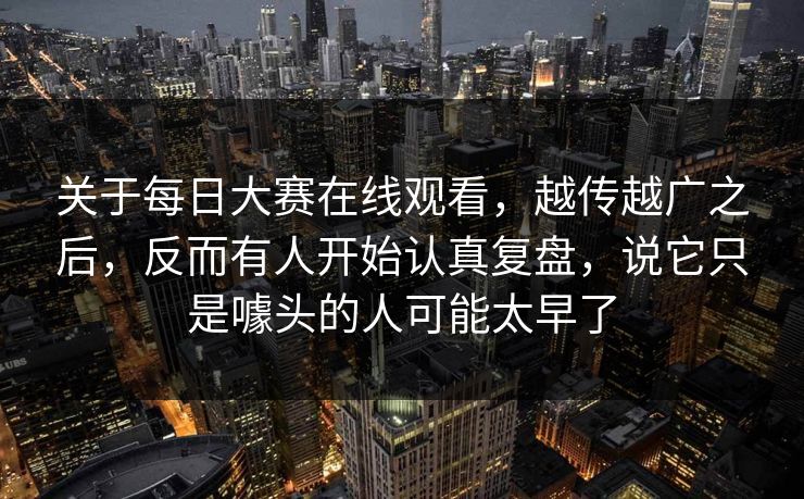 关于每日大赛在线观看，越传越广之后，反而有人开始认真复盘，说它只是噱头的人可能太早了