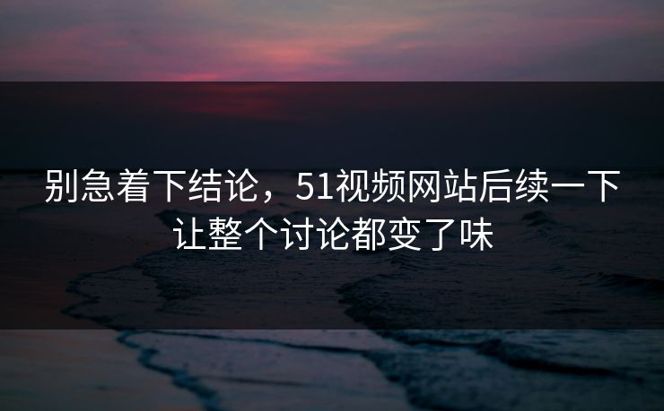 别急着下结论，51视频网站后续一下让整个讨论都变了味
