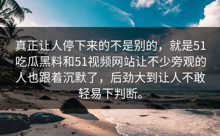 真正让人停下来的不是别的，就是51吃瓜黑料和51视频网站让不少旁观的人也跟着沉默了，后劲大到让人不敢轻易下判断。