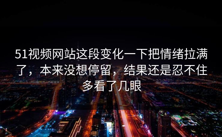 51视频网站这段变化一下把情绪拉满了，本来没想停留，结果还是忍不住多看了几眼