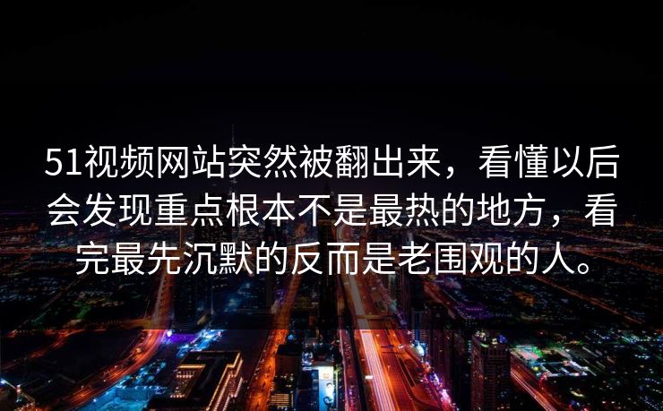51视频网站突然被翻出来，看懂以后会发现重点根本不是最热的地方，看完最先沉默的反而是老围观的人。