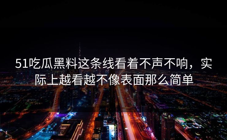 51吃瓜黑料这条线看着不声不响，实际上越看越不像表面那么简单