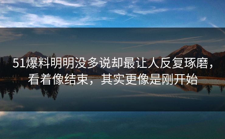 51爆料明明没多说却最让人反复琢磨，看着像结束，其实更像是刚开始