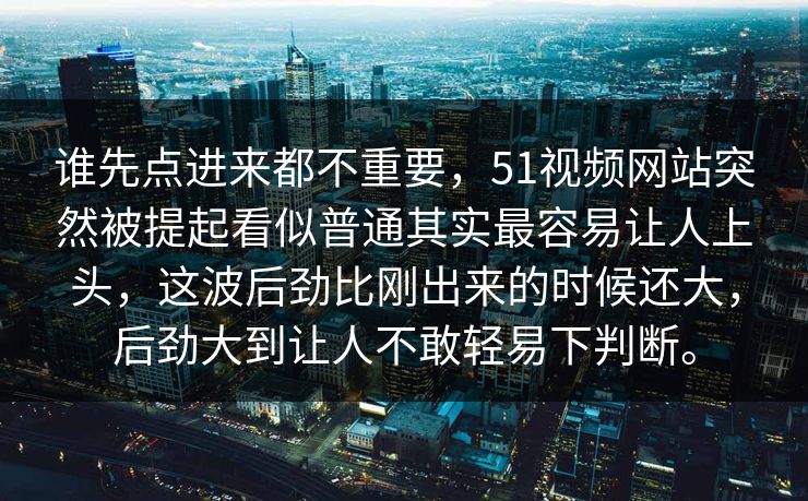 谁先点进来都不重要，51视频网站突然被提起看似普通其实最容易让人上头，这波后劲比刚出来的时候还大，后劲大到让人不敢轻易下判断。