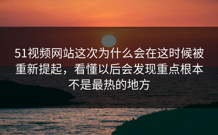 51视频网站这次为什么会在这时候被重新提起，看懂以后会发现重点根本不是最热的地方