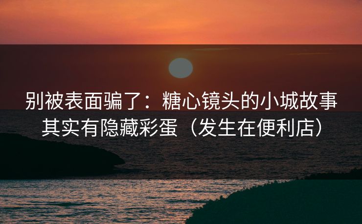 别被表面骗了：糖心镜头的小城故事其实有隐藏彩蛋（发生在便利店）