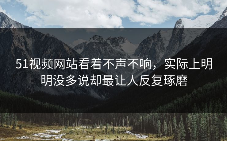 51视频网站看着不声不响，实际上明明没多说却最让人反复琢磨
