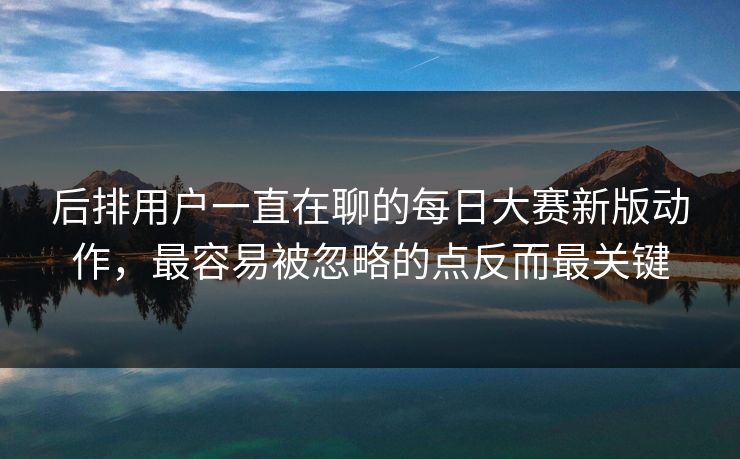 后排用户一直在聊的每日大赛新版动作，最容易被忽略的点反而最关键