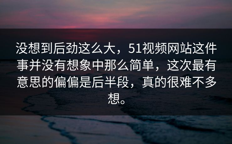 没想到后劲这么大，51视频网站这件事并没有想象中那么简单，这次最有意思的偏偏是后半段，真的很难不多想。