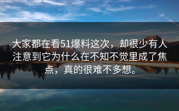 大家都在看51爆料这次，却很少有人注意到它为什么在不知不觉里成了焦点，真的很难不多想。