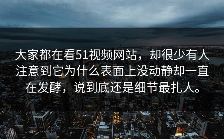 大家都在看51视频网站，却很少有人注意到它为什么表面上没动静却一直在发酵，说到底还是细节最扎人。