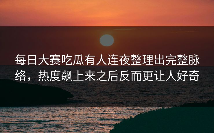 每日大赛吃瓜有人连夜整理出完整脉络，热度飙上来之后反而更让人好奇
