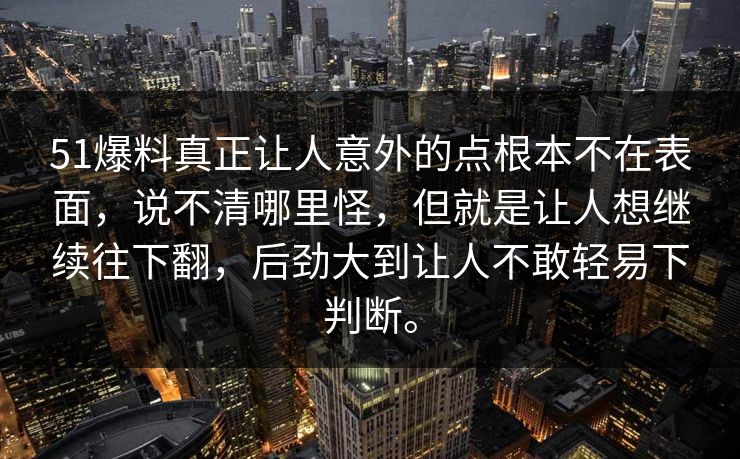 51爆料真正让人意外的点根本不在表面，说不清哪里怪，但就是让人想继续往下翻，后劲大到让人不敢轻易下判断。