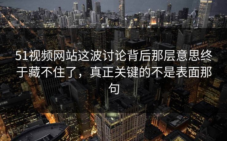 51视频网站这波讨论背后那层意思终于藏不住了，真正关键的不是表面那句