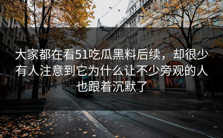 大家都在看51吃瓜黑料后续，却很少有人注意到它为什么让不少旁观的人也跟着沉默了