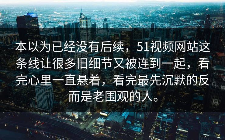 本以为已经没有后续，51视频网站这条线让很多旧细节又被连到一起，看完心里一直悬着，看完最先沉默的反而是老围观的人。