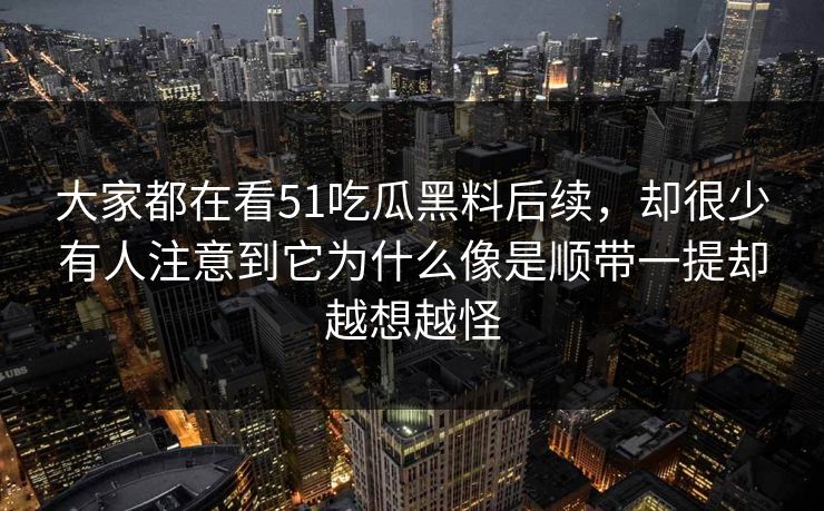 大家都在看51吃瓜黑料后续，却很少有人注意到它为什么像是顺带一提却越想越怪
