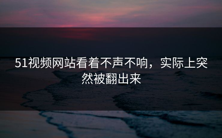 51视频网站看着不声不响，实际上突然被翻出来