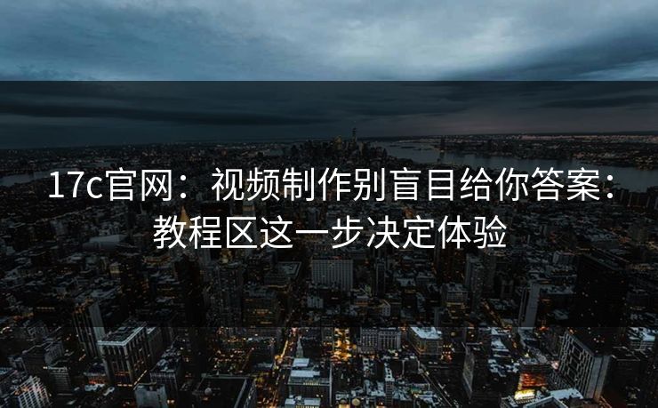 17c官网：视频制作别盲目给你答案：教程区这一步决定体验