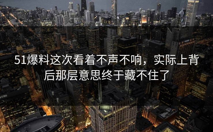51爆料这次看着不声不响，实际上背后那层意思终于藏不住了