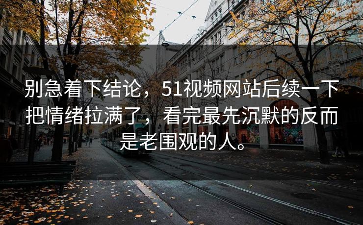 别急着下结论，51视频网站后续一下把情绪拉满了，看完最先沉默的反而是老围观的人。