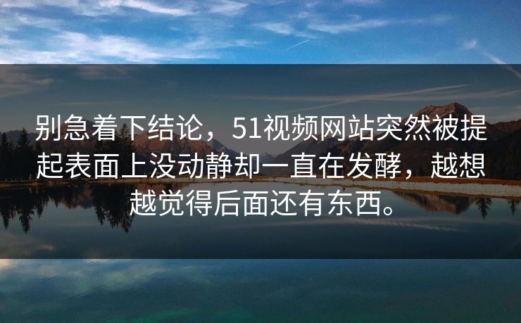 别急着下结论，51视频网站突然被提起表面上没动静却一直在发酵，越想越觉得后面还有东西。