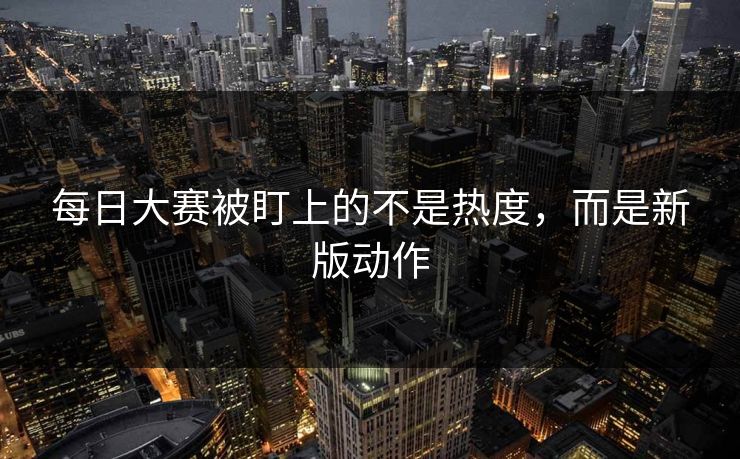 每日大赛被盯上的不是热度，而是新版动作