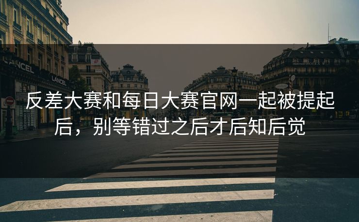 反差大赛和每日大赛官网一起被提起后，别等错过之后才后知后觉