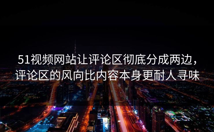 51视频网站让评论区彻底分成两边，评论区的风向比内容本身更耐人寻味