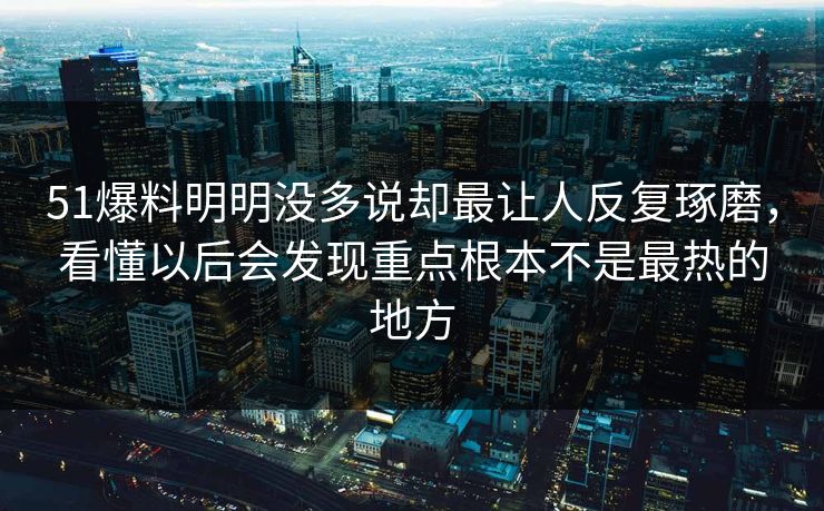 51爆料明明没多说却最让人反复琢磨，看懂以后会发现重点根本不是最热的地方