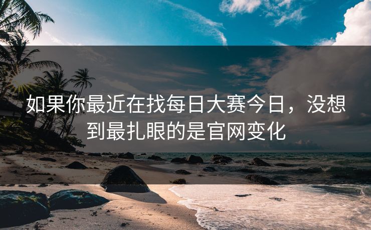 如果你最近在找每日大赛今日，没想到最扎眼的是官网变化