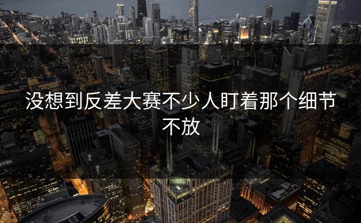 没想到反差大赛不少人盯着那个细节不放