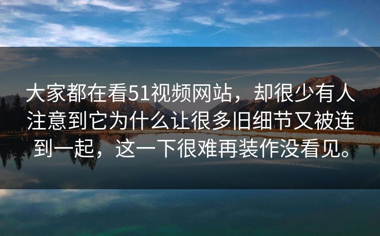 大家都在看51视频网站，却很少有人注意到它为什么让很多旧细节又被连到一起，这一下很难再装作没看见。