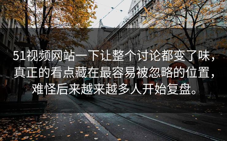 51视频网站一下让整个讨论都变了味，真正的看点藏在最容易被忽略的位置，难怪后来越来越多人开始复盘。