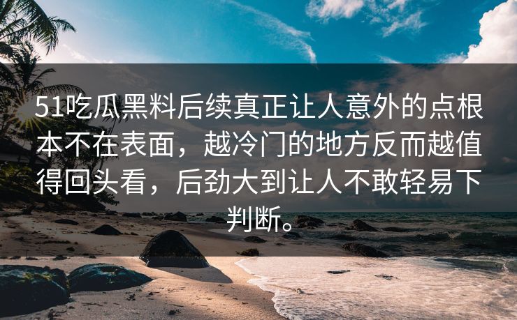 51吃瓜黑料后续真正让人意外的点根本不在表面，越冷门的地方反而越值得回头看，后劲大到让人不敢轻易下判断。