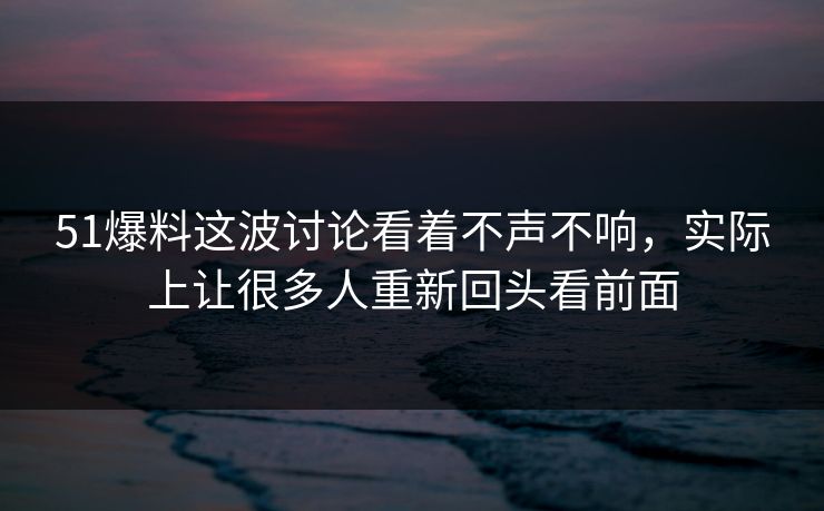 51爆料这波讨论看着不声不响，实际上让很多人重新回头看前面