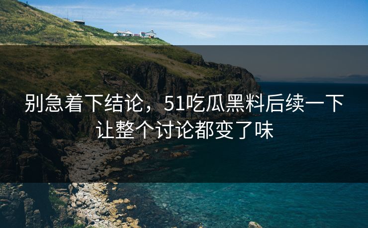 别急着下结论，51吃瓜黑料后续一下让整个讨论都变了味