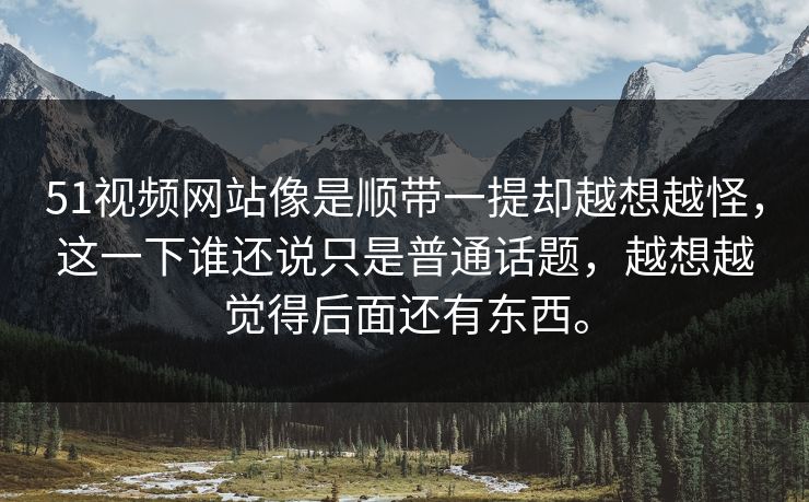 51视频网站像是顺带一提却越想越怪，这一下谁还说只是普通话题，越想越觉得后面还有东西。