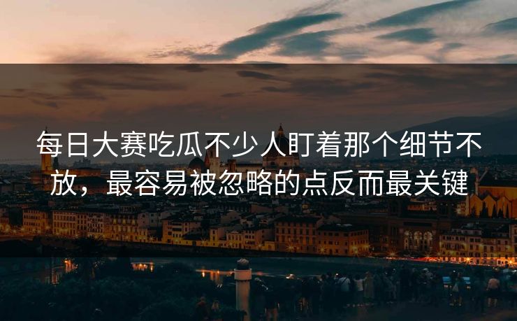 每日大赛吃瓜不少人盯着那个细节不放，最容易被忽略的点反而最关键