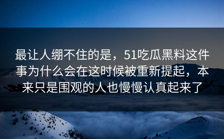 最让人绷不住的是，51吃瓜黑料这件事为什么会在这时候被重新提起，本来只是围观的人也慢慢认真起来了