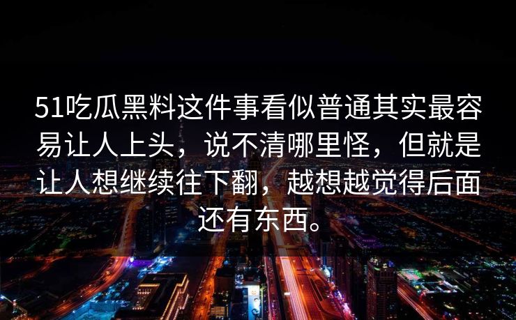 51吃瓜黑料这件事看似普通其实最容易让人上头，说不清哪里怪，但就是让人想继续往下翻，越想越觉得后面还有东西。