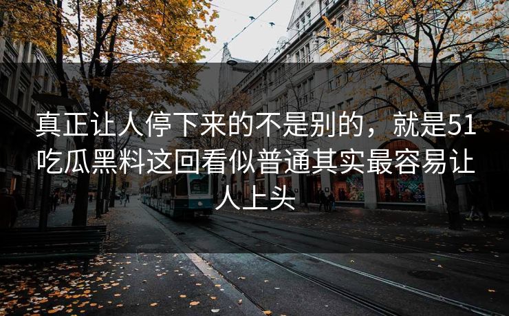 真正让人停下来的不是别的,就是51吃瓜黑料这回看似普通其实最容易让人上头 真正让人停下来的不是别的,就是51吃瓜黑料这回看似普通其实最容易让人上头