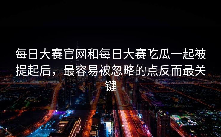 每日大赛官网和每日大赛吃瓜一起被提起后，最容易被忽略的点反而最关键