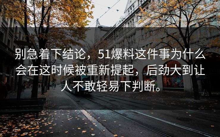 别急着下结论，51爆料这件事为什么会在这时候被重新提起，后劲大到让人不敢轻易下判断。