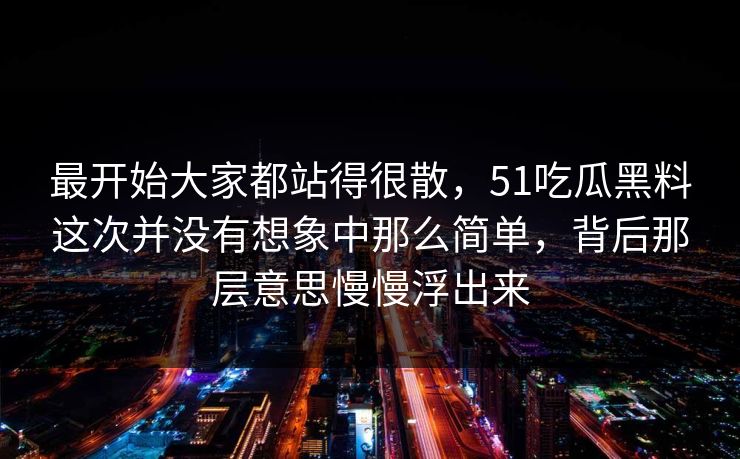 最开始大家都站得很散，51吃瓜黑料这次并没有想象中那么简单，背后那层意思慢慢浮出来