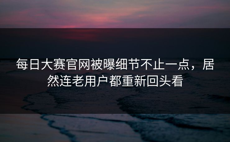 每日大赛官网被曝细节不止一点，居然连老用户都重新回头看